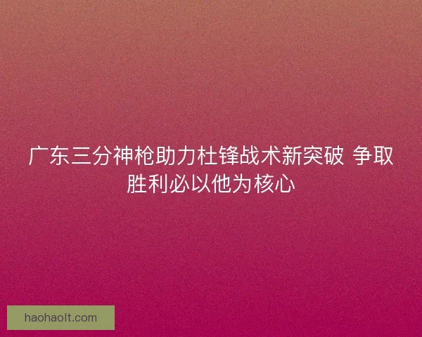 广东三分神枪助力杜锋战术新突破 争取胜利必以他为核心 广东三分神枪助力杜锋战术新突破 争取胜利必以他为核心