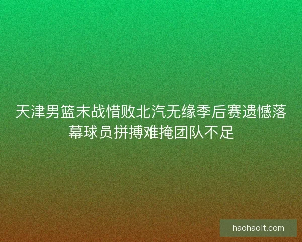 天津男篮末战惜败北汽无缘季后赛遗憾落幕球员拼搏难掩团队不足