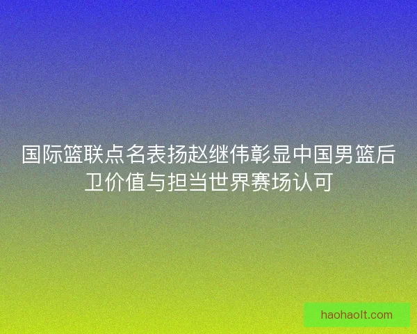 国际篮联点名表扬赵继伟彰显中国男篮后卫价值与担当世界赛场认可