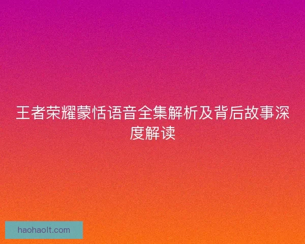 王者荣耀蒙恬语音全集解析及背后故事深度解读