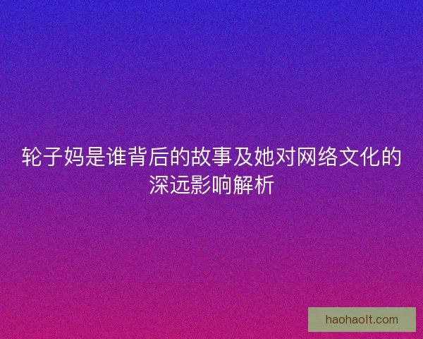 轮子妈是谁背后的故事及她对网络文化的深远影响解析