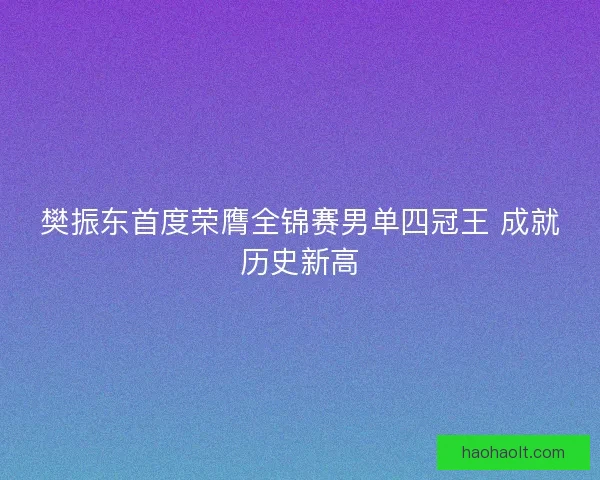 樊振东首度荣膺全锦赛男单四冠王 成就历史新高 樊振东首度荣膺全锦赛男单四冠王 成就历史新高