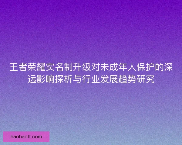 王者荣耀实名制升级对未成年人保护的深远影响探析与行业发展趋势研究