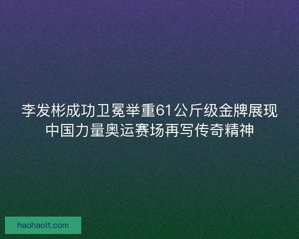 李发彬成功卫冕举重61公斤级金牌展现中国力量奥运赛场再写传奇精神