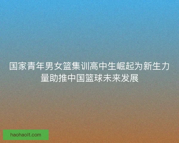 国家青年男女篮集训高中生崛起为新生力量助推中国篮球未来发展