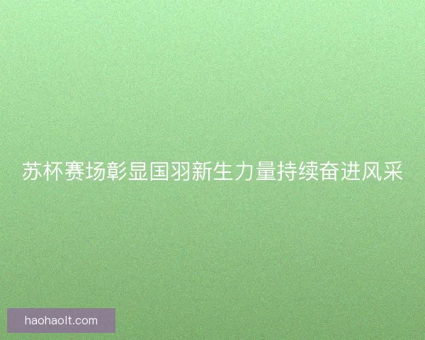 苏杯赛场彰显国羽新生力量持续奋进风采