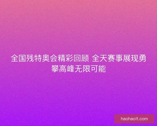 全国残特奥会精彩回顾 全天赛事展现勇攀高峰无限可能