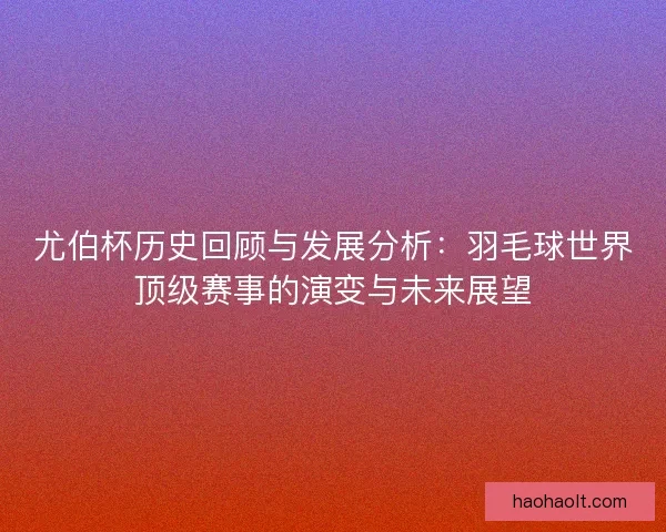 尤伯杯历史回顾与发展分析：羽毛球世界顶级赛事的演变与未来展望