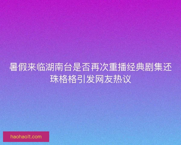 暑假来临湖南台是否再次重播经典剧集还珠格格引发网友热议 暑假来临湖南台是否再次重播经典剧集还珠格格引发网友热议